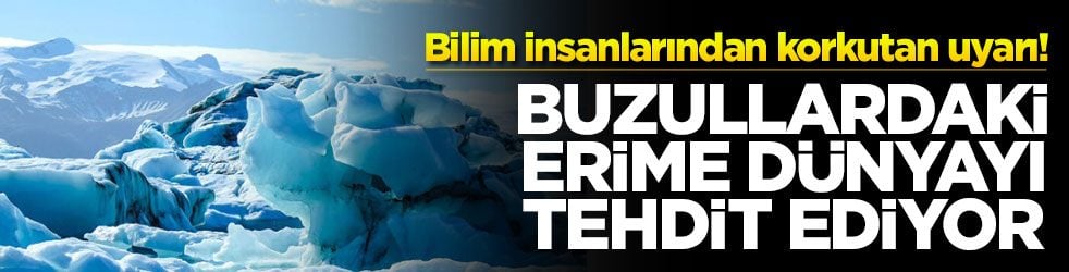 Bilim insanlarından korkutan uyarı! Buzullardaki erime dünyayı tehdit ediyor
