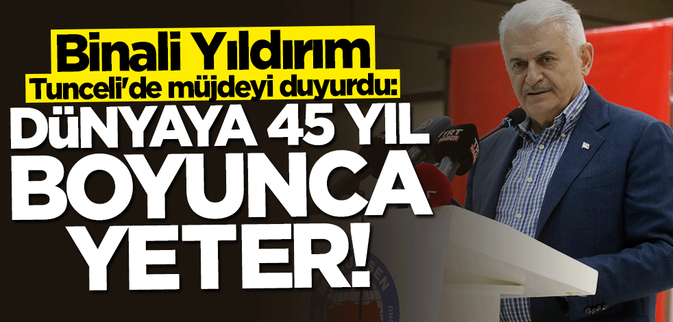 Binali Yıldırım Tunceli'de müjdeyi duyurdu: Dünyaya 45 yıl boyunca yeter