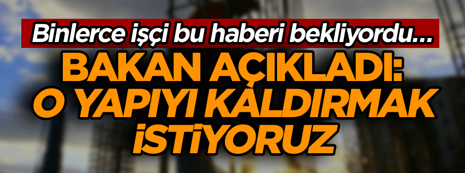 Binlerce işçi bu haberi bekliyordu… Bakan açıkladı: O yapıyı kaldırmak istiyoruz