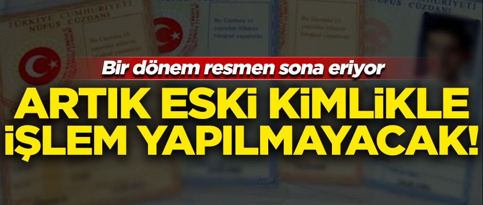 Bir dönem resmen sona eriyor! Artık eski kimlikle işlem yapılmayacak