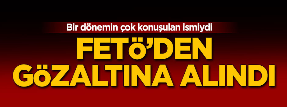 Bir dönemin çok konuşulan ismi FETÖ'den gözaltında