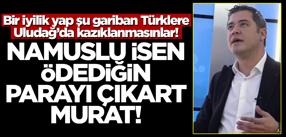 Bir iyilik yap şu gariban Türklere Uludağ’da kazıklanmasınlar! Namuslu isen ödediğin parayı çıkart Murat!