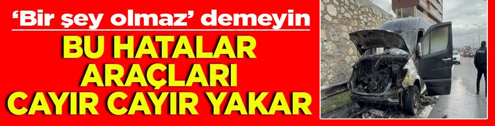 ‘Bir şey olmaz’ demeyin Bu hatalar araçları cayır cayır yakar