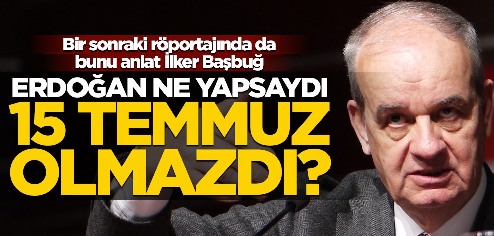 Bir sonraki röportajında da bunu anlat İlker Başbuğ! Erdoğan ne yapsaydı 15 Temmuz olmazdı?