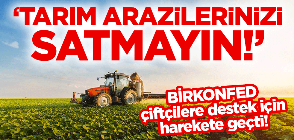BİRKONFED, çiftçilere destek için harekete geçti! "Tarım arazilerinizi satmayın!"