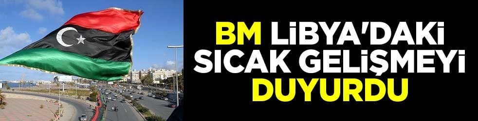BM, Libya'daki sıcak gelişmeyi duyurdu