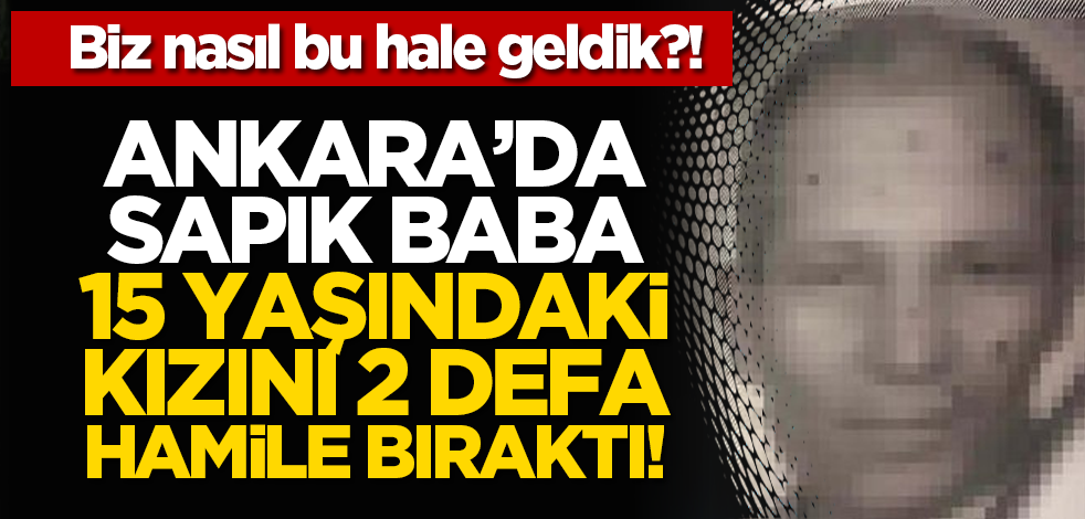 Biz nasıl bu hale geldik?! Ankara’da sapık baba 15 yaşındaki kızını 2 defa hamile bıraktı!