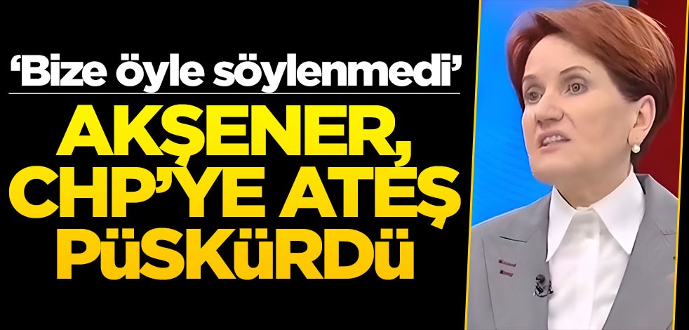 ‘Bize öyle söylenmedi’ Akşener CHP’ye ateş püskürdü