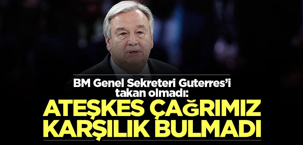 BM Genel Sekreteri Guterres’i takan olmadı: Ateşkes çağrımız karşılık bulmadı