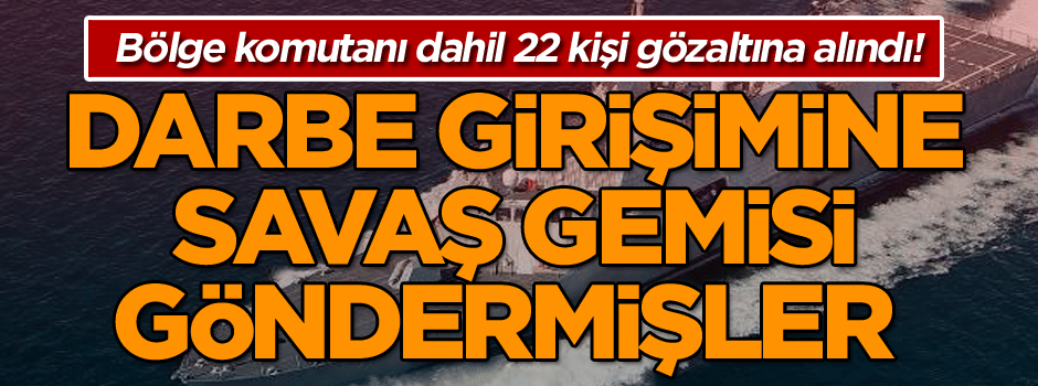 Bölge komutanı dahil 22 kişi gözaltına alındı! Darbe girişimine savaş gemisi göndermişler