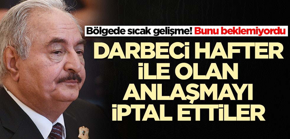 Bölgede sıcak gelişme! Hafter ile olan anlaşmayı iptal ettiler