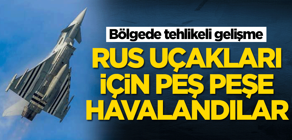 Bölgede tehlikeli gelişme! Rus uçakları için peş peşe havalandılar