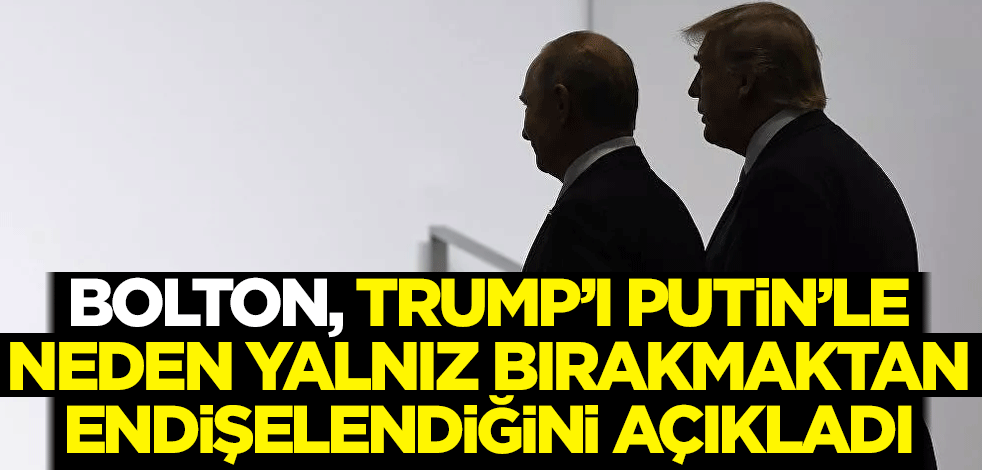 Bolton, Trump'ı Putin'le neden yalnız bırakmaktan endişelendiğini açıkladı