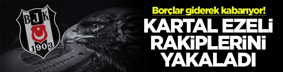 Borçlar giderek kabarıyor! Kartal ezeli rakiplerini yakaladı