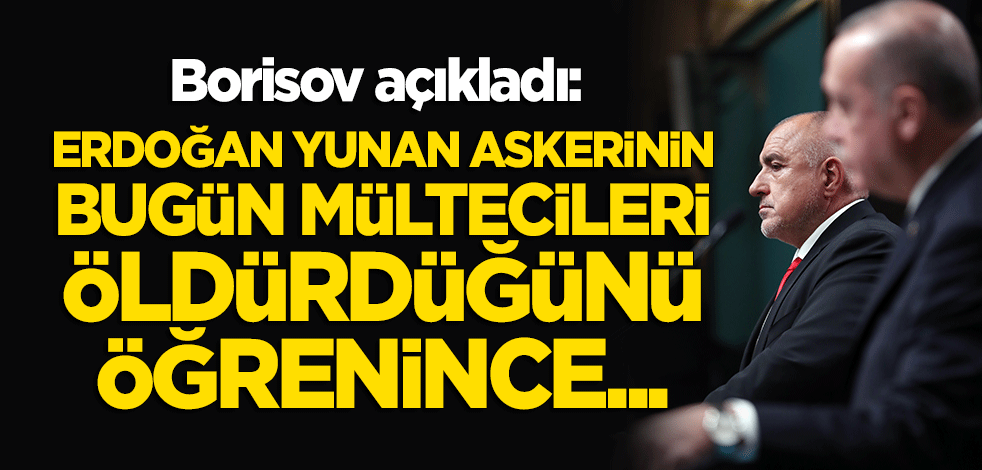 Borisov açıkladı: Erdoğan sınırda bugün öldürülen mültecileri öğrenince...