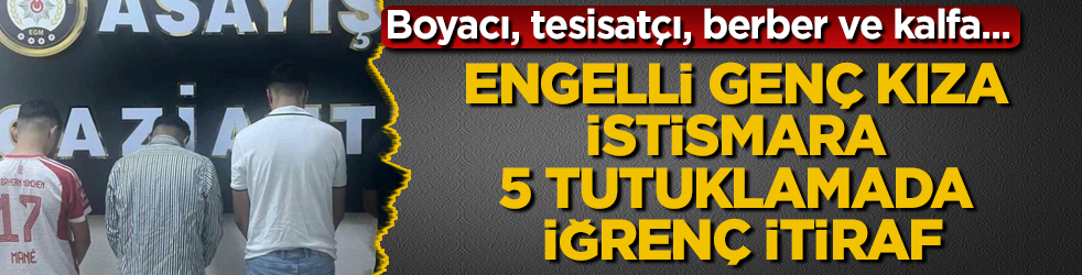 Boyacı, tesisatçı, berber ve kalfa... Engelli genç kıza istismara 5 tutuklamada iğrenç itiraf