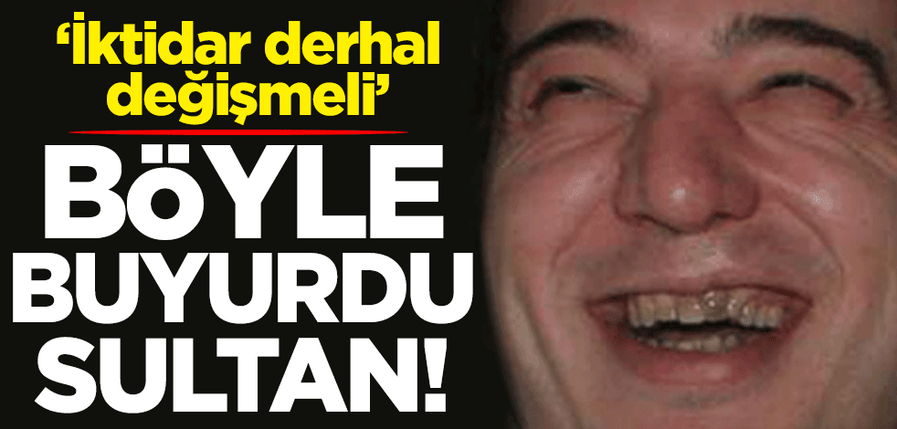 Böyle buyurdu sultan! "İktidar derhal değişmeli"