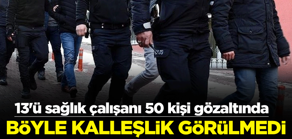 Böyle kalleşlik görülmedi! 13'ü sağlık çalışanı 50 kişi gözaltında