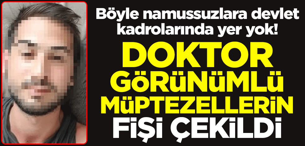 Böyle namussuzlara devlet kadrolarında yer yok! Doktor görünümlü müptezellerin fişi çekildi