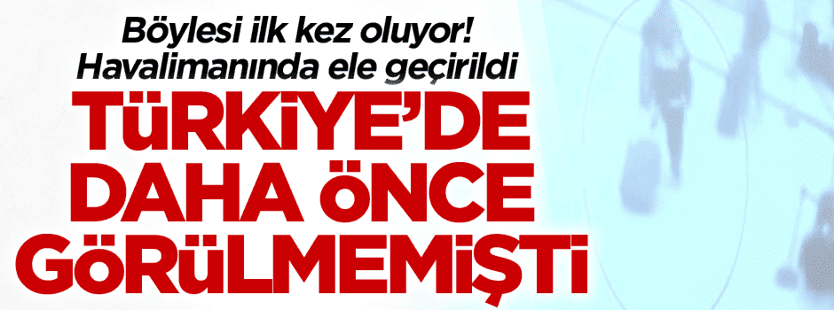 Böylesi ilk kez oluyor! Türkiye’de daha önce görülmemişti… Havalimanında ele geçirildi