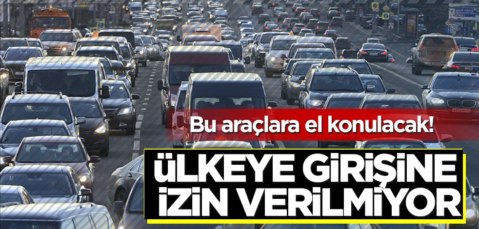 Bu araçlara el konulacak! Ülkeye girişine izin verilmiyor