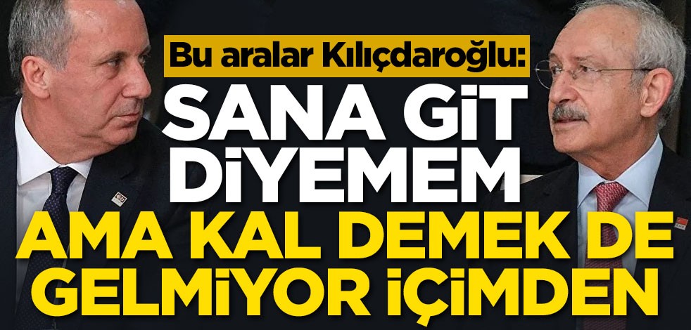 Bu aralar Kılıçdaroğlu: Sana git diyemem ama kal demekte gelmiyor içimden