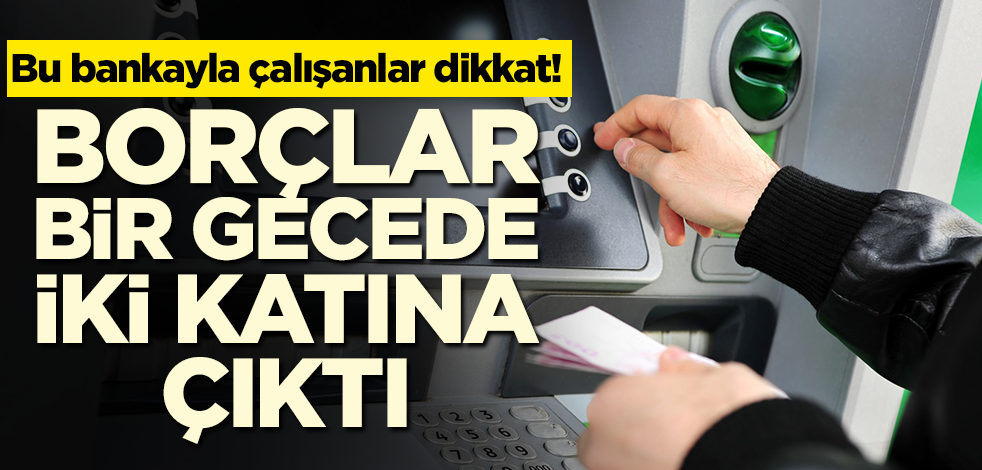 Bu bankayla çalışanlar dikkat! Borçlar bir gecede iki katına çıktı