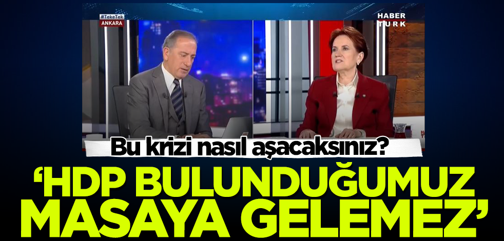 Bu krizi nasıl aşacaksınız? Meral Akşener: HDP bulunduğumuz masaya gelemez!