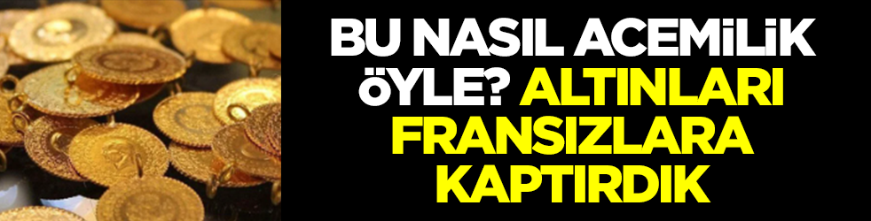 Bu nasıl acemilik böyle? Altınları Fransızlara kaptırdık