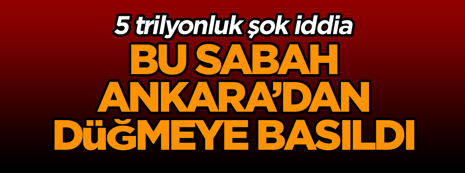 Bu sabah Ankara’dan düğmeye basıldı… 5 trilyonluk şok iddia
