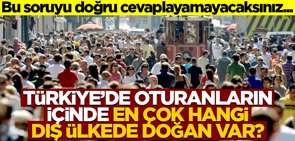 Bu soruyu doğru cevaplayamayacaksınız... Türkiye'de oturanların içinde, en çok hangi dış ülkede doğan var?