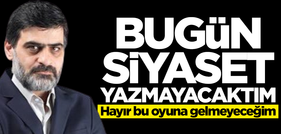 Bugün siyaset yazmayacaktım! Hayır bu oyuna gelmeyeceğim