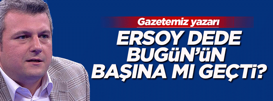 Bugün'ün başına Ersoy Dede mi geçti?