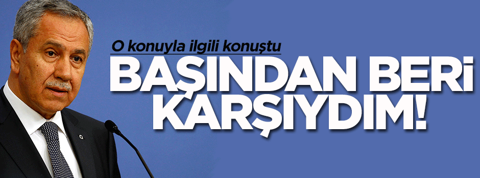 Bülent Arınç: Başından beri karşıyım
