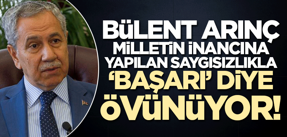 Bülent Arınç milletin inancına yapılan saygısızlıkla 'başarı' diye övünüyor!
