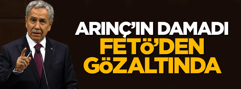Bülent Arınç'ın damadı FETÖ'den gözaltına alındı