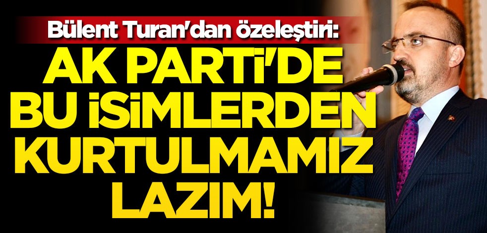 Bülent Turan'dan özeleştiri: AK Parti'de bu isimlerden kurtulmamız lazım!