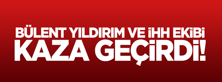 Bülent Yıldırım ve İHH ekibi kaza geçirdi