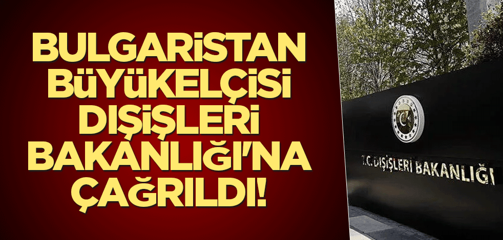 Bulgaristan Büyükelçisi Dışişleri Bakanlığı'na çağrıldı!