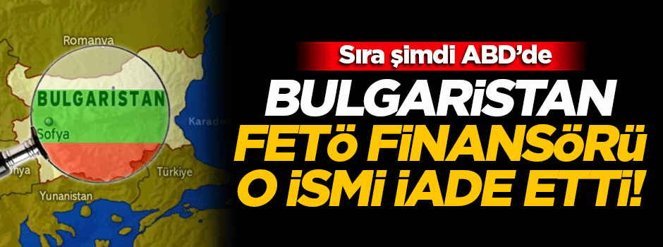 Bulgaristan FETÖ'nün finansörü o ismi iade etti