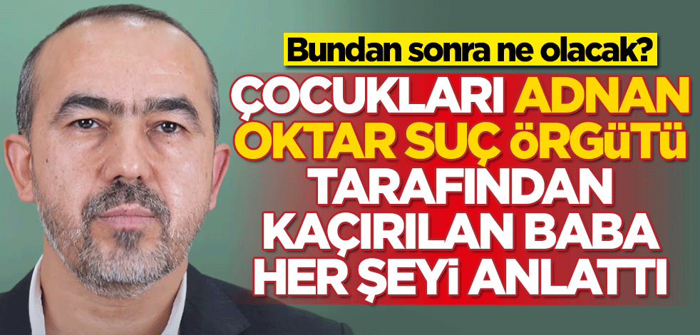 Bundan sonra ne olacak? Çocukları Adnan Oktar suç örgütü tarafından kaçırılan baba her şeyi anlattı