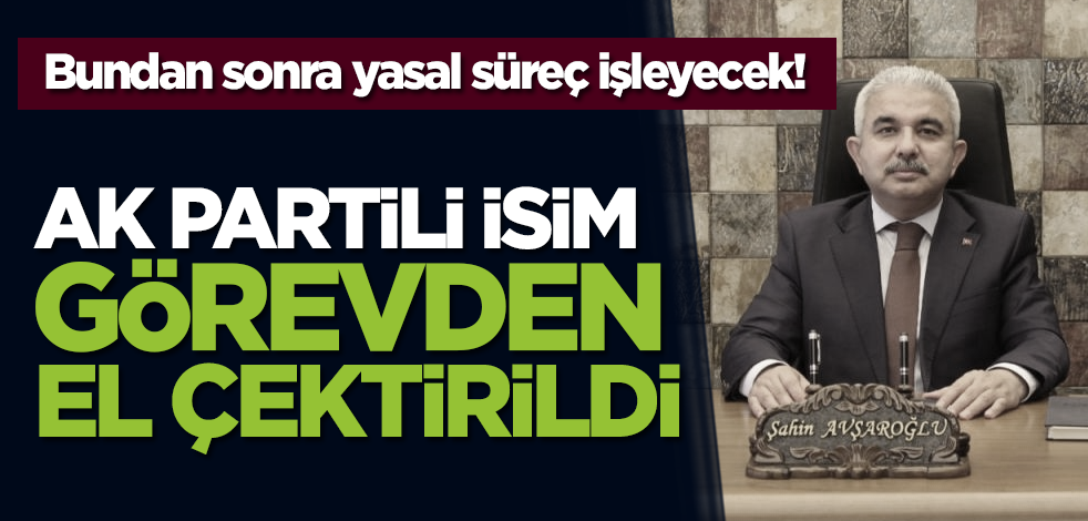 Bundan sonra yasal süreç işleyecek! Ak Partili isim görevden el çektirildi