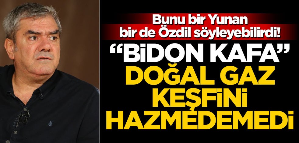 Bunu bir Yunan, bir de Özdil söyleyebilirdi! "Bidon Kafa" doğal gaz keşfini hazmedemedi