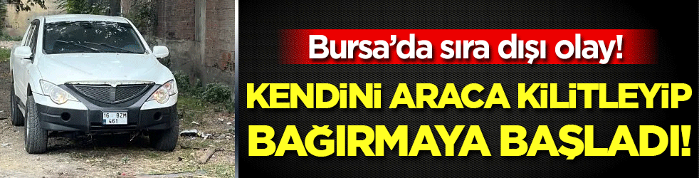 Bursa'da sıra dışı olay: Kendini araca kilitleyip bağırmaya başladı!