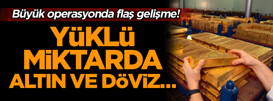 Büyük operasyonda flaş gelişme! Yüklü miktarda altın ve döviz…