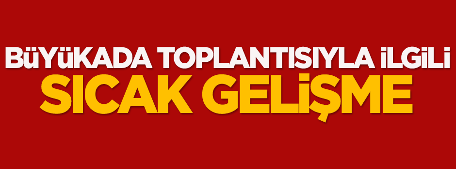 Büyükada toplantısıyla ilgili sıcak gelişme