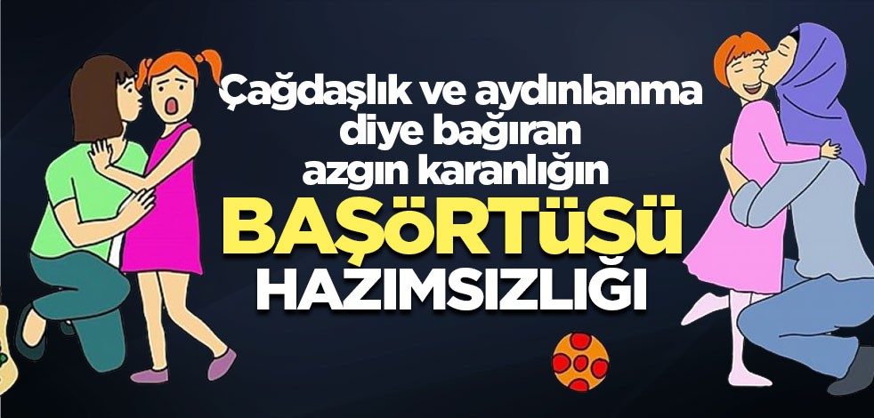 Çağdaşlık diye bağıran azgın karanlığın başörtüsü hazımsızlığı