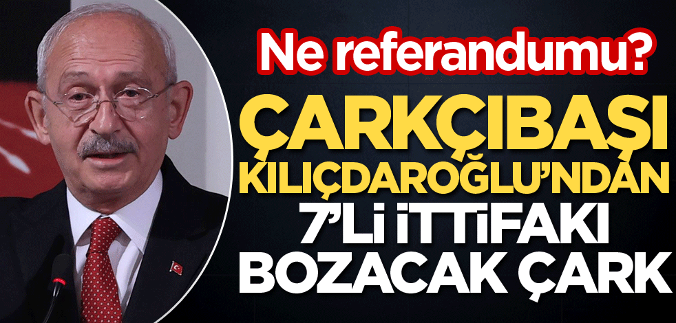 Çarkçıbaşı Kılıçdaroğlu’dan, 7’li ittifakı bozacak çark! Ne referandumu?