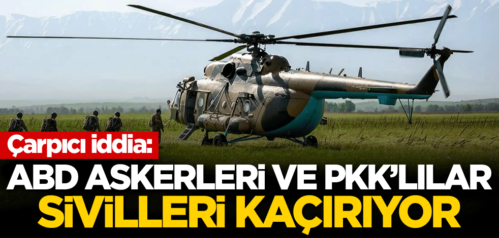 Çarpıcı iddia: ABD askerleri ve PKK'lılar sivilleri kaçırıyor