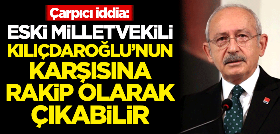 Çarpıcı iddia: Eski milletvekili Kılıçdaroğlu'nun karşısına rakip olarak çıkabilir